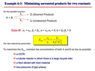 Example 6-3: Minimizing unwanted products for two reactantsExample 6-3: Minimizing unwanted products for two reactants
for the parallel reaction
D (Desired Product)
A + B
U (Undesired Product)
Case III : α1 < α2, β1 < β2, a = α2-α1 > 0, b = β2-β1 > 0
the rate selectivity parameter
k1
k2
b
B
a
AU
D
DU
CCk
k
r
r
S
2
1
==
To maximize the SDU, maintain the concentration of both A and B as low as possible
 a CSTRa CSTR
 a tubular reactor in which there is a large recycle ratioa tubular reactor in which there is a large recycle ratio
 a feed diluted with inert materiala feed diluted with inert material
 low pressures (if gas phase)low pressures (if gas phase)
 