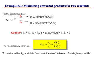 Example 6-3: Minimizing unwanted products for two reactantsExample 6-3: Minimizing unwanted products for two reactants
for the parallel reaction
D (Desired Product)
A + B
U (Undesired Product)
Case IV : α1 < α2, β1 > β2, a = α2-α1 > 0, b = β1-β2 > 0
the rate selectivity parameter
k1
k2
a
A
b
B
U
D
DU
Ck
Ck
r
r
S
2
1
==
To maximize the SDU, maintain the concentration of both A and B as high as possible
 
