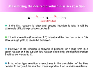  If the first reaction is slow and second reaction is fast, it will be
extremely difficult to produce species B.
 If the first reaction (formation of B) is fast and the reaction to form C is
slow, a large yield of B can be achieved.
 However, if the reaction is allowed to proceed for a long time in a
batch reactor or if the tubular flow reactor is too long, the desired product
B will be converted to C.
 In no other type reaction is exactness in the calculation of the time
needed to carry out the reaction more important than in series reactions.
Maximizing the desired product in series reaction
k1 k2
A B C
Desired Product
 