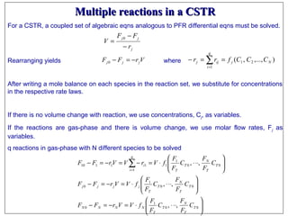 Multiple reactions in a CSTRMultiple reactions in a CSTR
For a CSTR, a coupled set of algebraic eqns analogous to PFR differential eqns must be solved.
Rearranging yields where
After writing a mole balance on each species in the reaction set, we substitute for concentrations
in the respective rate laws.
If there is no volume change with reaction, we use concentrations, Cj, as variables.
If the reactions are gas-phase and there is volume change, we use molar flow rates, Fj as
variables.
q reactions in gas-phase with N different species to be solved
j
jj
r
FF
V
−
−
=
0
VrFF jjj −=−0 ),...,,( 2
1
1 N
q
i
jijj CCCfrr ∑=
==−






⋅⋅⋅⋅=−=−






⋅⋅⋅⋅=−=−






⋅⋅⋅⋅=−=−=− ∑=
00
1
0
00
1
0
1
00
1
111110
,,
,,
,,
T
T
N
T
T
NNNN
T
T
N
T
T
jjjj
q
i
T
T
N
T
T
i
C
F
F
C
F
F
fVVrFF
C
F
F
C
F
F
fVVrFF
C
F
F
C
F
F
fVrVVrFF
 