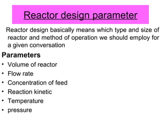 Reactor design parameter
Reactor design basically means which type and size of
reactor and method of operation we should employ for
a given conversation
Parameters
• Volume of reactor
• Flow rate
• Concentration of feed
• Reaction kinetic
• Temperature
• pressure
 