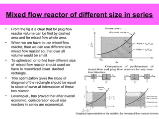 Mixed flow reactor of different size in series
• From the fig it is clear that for plug flow
reactor volume can be find by dashed
area and for mixed flow whole area.
• When we are have to use mixed flow
reactor, then we can use different size
mixed flow reactor so, that over all
volume would be small
• To optimized or to find how different size
of mixed flow reactor should used we
have to maximized lower dashed
rectangle.
• This optimization gives the slope of
diagonal of the rectangle should be equal
to slope of curve at intersection of these
two reactor.
• Levenspiel , has proved that after overall
economic consideration equal size
reactors in series are economical.
 