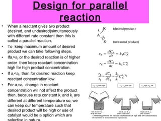 Design for parallel
reaction
• When a reactant gives two product
(desired, and undesired)simultaneously
with different rate constant then this is
called a parallel reaction.
• To keep maximum amount of desired
product we can take following steps.
• Ifa1>a2 or the desired reaction is of higher
order then keep reactant concentration
high for high product concentration.
• If a1<a2 than for desired reaction keep
reactant concentration low.
• For a1=a2 change in reactant
concentration will not affect the product
then, because rate constant k1 and k2 are
different at different temperature so, we
can keep our temperature such that
desired product will be high or use of
catalyst would be a option which are
 