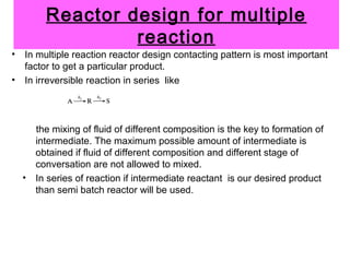 Reactor design for multiple
reaction
• In multiple reaction reactor design contacting pattern is most important
factor to get a particular product.
• In irreversible reaction in series like
the mixing of fluid of different composition is the key to formation of
intermediate. The maximum possible amount of intermediate is
obtained if fluid of different composition and different stage of
conversation are not allowed to mixed.
• In series of reaction if intermediate reactant is our desired product
than semi batch reactor will be used.
 