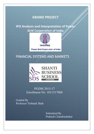 GRAND PROJECT
IPO Analysis and Interpretation of Power
Grid Corporation of India
FINANCIAL SYSTEMS AND MARKETS
PGDM 2015-17
Enrollment No. 1011517068
Guided By
Professor Tirthank Shah
Submitted By
Prakash Chandrashekar
 