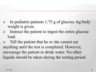 11
 In pediatric patients 1.75 g of glucose /kg body
weight is given.
 Instruct the patient to ingest the entire glucose
load.
 Tell the patient that he or she cannot eat
anything until the test is completed. However,
encourage the patient to drink water. No other
liquids should be taken during the testing period.
2017/6/6 11
 