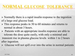 15
 Normally there is a rapid insulin response to the ingestion
of a large oral glucose load.
 This response peaks in 30 to 60 minutes and returns to
normal in about 3 hours.
 Patients with an appropriate insulin response are able to
tolerate the dose quite easily, with only a minimal and
transient rise in plasma glucose levels within 1 to 2 hours
after ingestion.
 Glucose will not spill over into the urine in normal patients
.
NORMAL GLUCOSE TOLERANCE
2017/6/6 15
 