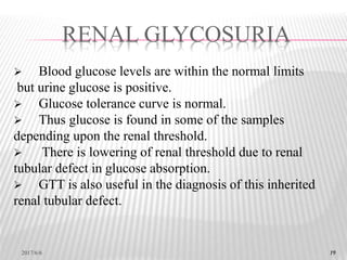 19
 Blood glucose levels are within the normal limits
but urine glucose is positive.
 Glucose tolerance curve is normal.
 Thus glucose is found in some of the samples
depending upon the renal threshold.
 There is lowering of renal threshold due to renal
tubular defect in glucose absorption.
 GTT is also useful in the diagnosis of this inherited
renal tubular defect.
RENAL GLYCOSURIA
2017/6/6 19
 