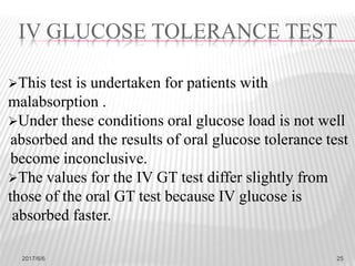 This test is undertaken for patients with
malabsorption .
Under these conditions oral glucose load is not well
absorbed and the results of oral glucose tolerance test
become inconclusive.
The values for the IV GT test differ slightly from
those of the oral GT test because IV glucose is
absorbed faster.
IV GLUCOSE TOLERANCE TEST
2017/6/6 25
 