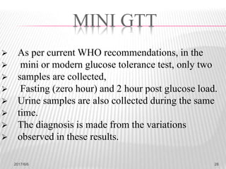  As per current WHO recommendations, in the
 mini or modern glucose tolerance test, only two
 samples are collected,
 Fasting (zero hour) and 2 hour post glucose load.
 Urine samples are also collected during the same
 time.
 The diagnosis is made from the variations
 observed in these results.
MINI GTT
2017/6/6 28
 