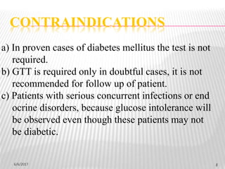 6/6/2017 5
a) In proven cases of diabetes mellitus the test is not
required.
b) GTT is required only in doubtful cases, it is not
recommended for follow up of patient.
c) Patients with serious concurrent infections or end
ocrine disorders, because glucose intolerance will
be observed even though these patients may not
be diabetic.
CONTRAINDICATIONS
 