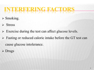 7
 Smoking.
 Stress
 Exercise during the test can affect glucose levels.
 Fasting or reduced caloric intake before the GT test can
cause glucose intolerance.
 Drugs
INTERFERING FACTORS
7
 