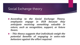 Social Exchange theory
 According to the Social Exchange Theory,
employees engage in OCB because they
anticipate receiving something valuable in
return, such as recognition, support, or future
favors.
 - This theory suggests that individuals weigh the
potential benefits of engaging in extra-role
behaviors against the effort required.
 