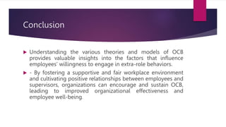 Conclusion
 Understanding the various theories and models of OCB
provides valuable insights into the factors that influence
employees’ willingness to engage in extra-role behaviors.
 - By fostering a supportive and fair workplace environment
and cultivating positive relationships between employees and
supervisors, organizations can encourage and sustain OCB,
leading to improved organizational effectiveness and
employee well-being.
 