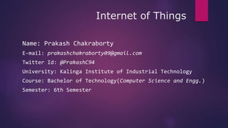 Internet of Things
Name: Prakash Chakraborty
E-mail: prakashchakraborty09@gmail.com
Twitter Id: @PrakashC94
University: Kalinga Institute of Industrial Technology
Course: Bachelor of Technology(Computer Science and Engg.)
Semester: 6th Semester
 