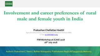 Involvement and career preferences of rural
male and female youth in India
Prakashan ChellattanVeettil
Agricultural Economist, International Rice Research Institute (IRRI)
E-mail: pc.veettil@irri.org
Authors: Prakashan C.Veettil, Bidhan Mohapatra, Prabhakaran Reghu & Samarendu Mohanty
PIM Workshop at ICAAE 2018
28th July 2018
 