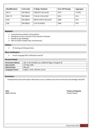 Prakash Kadam MCA Page 3
Highlights:
➢ Comprehensive problem solving abilities.
➢ Willingness to learn and work in the direction of Growth.
➢ Readily accept challenges.
➢ Able to handle multiple tasks simultaneously.
Hobbies:
➢ PC Gaming and Playing Cricket.
Other Certification:
➢ French Language DELF certification Level A2
Personal Details:
Permanent Address: 205, Sri Sai Shraddha soc, Siddharth Nagar, Goregaon W
Date of birth: 23rd
May 1990
Marital Status Married
Languages Known: English , Hindi , Marathi, French
Declaration:
I hereby declare that all the above information is true, complete and correct to the best of knowledge and belief.
Date: Thanks and Regards,
Place: Mumbai Prakash Kadam.
Qualifications University College/ Institute Year Of Passing Aggregate
MCA MUMBAI NMITD COLLEGE 2015 57.00%
BSC IT MUMBAI VALIA COLLEGE 2011 61%
HSC MUMBAI BHAVANS COLLEGE 2008 56%
SSC MUMBAI CES SCHOOL 2006 79%
 