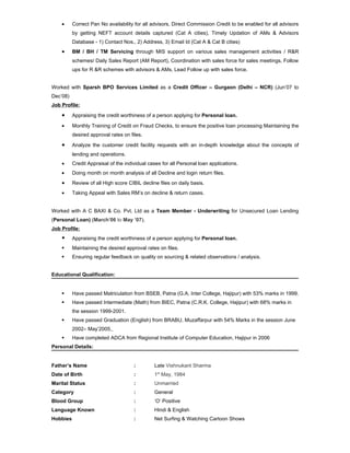 •     Correct Pan No availability for all advisors, Direct Commission Credit to be enabled for all advisors
          by getting NEFT account details captured (Cat A cities), Timely Updation of AMs & Advisors
          Database - 1) Contact Nos., 2) Address, 3) Email Id (Cat A & Cat B cities)
    •     BM / BH / TM Servicing through MIS support on various sales management activities / R&R
          schemes/ Daily Sales Report (AM Report), Coordination with sales force for sales meetings, Follow
          ups for R &R schemes with advisors & AMs, Lead Follow up with sales force.


Worked with Sparsh BPO Services Limited as a Credit Officer – Gurgaon (Delhi – NCR) (Jun’07 to
Dec’08)
Job Profile:

    •     Appraising the credit worthiness of a person applying for Personal loan.

    •     Monthly Training of Credit on Fraud Checks, to ensure the positive loan processing Maintaining the
          desired approval rates on files.

    •     Analyze the customer credit facility requests with an in-depth knowledge about the concepts of
          lending and operations.
    •     Credit Appraisal of the individual cases for all Personal loan applications.
    •     Doing month on month analysis of all Decline and login return files.
    •     Review of all High score CIBIL decline files on daily basis.
    •     Taking Appeal with Sales RM’s on decline & return cases.


Worked with A C BAXI & Co. Pvt. Ltd as a Team Member - Underwriting for Unsecured Loan Lending
(Personal Loan) (March’06 to May ’07).
Job Profile:
         Appraising the credit worthiness of a person applying for Personal loan.
         Maintaining the desired approval rates on files.
         Ensuring regular feedback on quality on sourcing & related observations / analysis.


Educational Qualification:


         Have passed Matriculation from BSEB, Patna (G.A. Inter College, Hajipur) with 53% marks in 1999.
         Have passed Intermediate (Math) from BIEC, Patna (C.R.K. College, Hajipur) with 68% marks in
          the session 1999-2001.
         Have passed Graduation (English) from BRABU, Muzaffarpur with 54% Marks in the session June
          2002– May’2005.
         Have completed ADCA from Regional Institute of Computer Education, Hajipur in 2006
Personal Details:


Father’s Name                         :        Late Vishnukant Sharma
Date of Birth                         :        1st May, 1984
Marital Status                        :        Unmarried
Category                              :        General
Blood Group                           :        ‘O’ Positive
Language Known                        :        Hindi & English
Hobbies                               :        Net Surfing & Watching Cartoon Shows
 