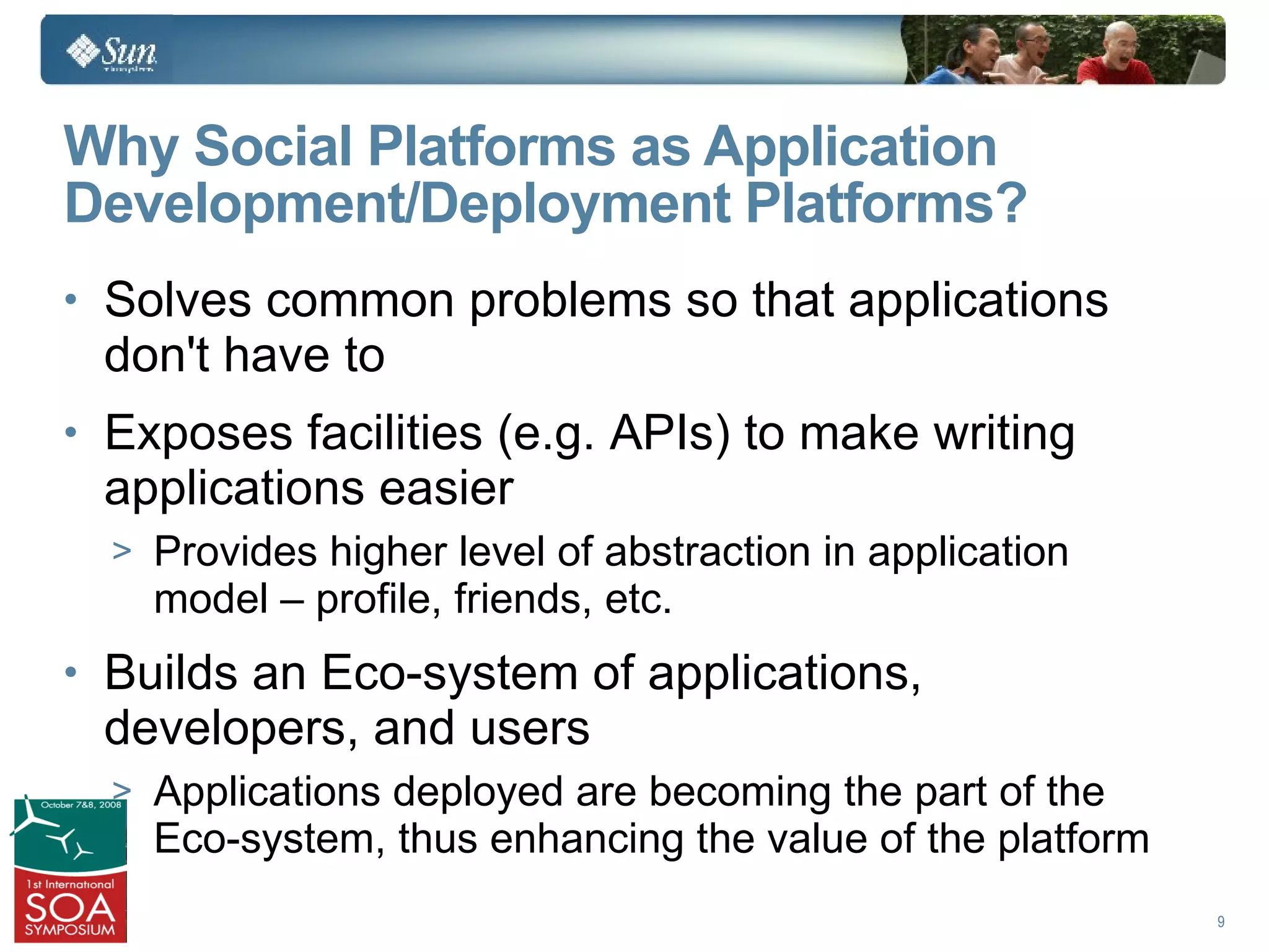 Why Social Platforms as Application
Development/Deployment Platforms?
• Solves common problems so that applications
 don't have to
• Exposes facilities (e.g. APIs) to make writing
 applications easier
  > Provides higher level of abstraction in application
    model – profile, friends, etc.
• Builds an Eco-system of applications,
 developers, and users
  > Applications deployed are becoming the part of the
    Eco-system, thus enhancing the value of the platform
                                                           9
 