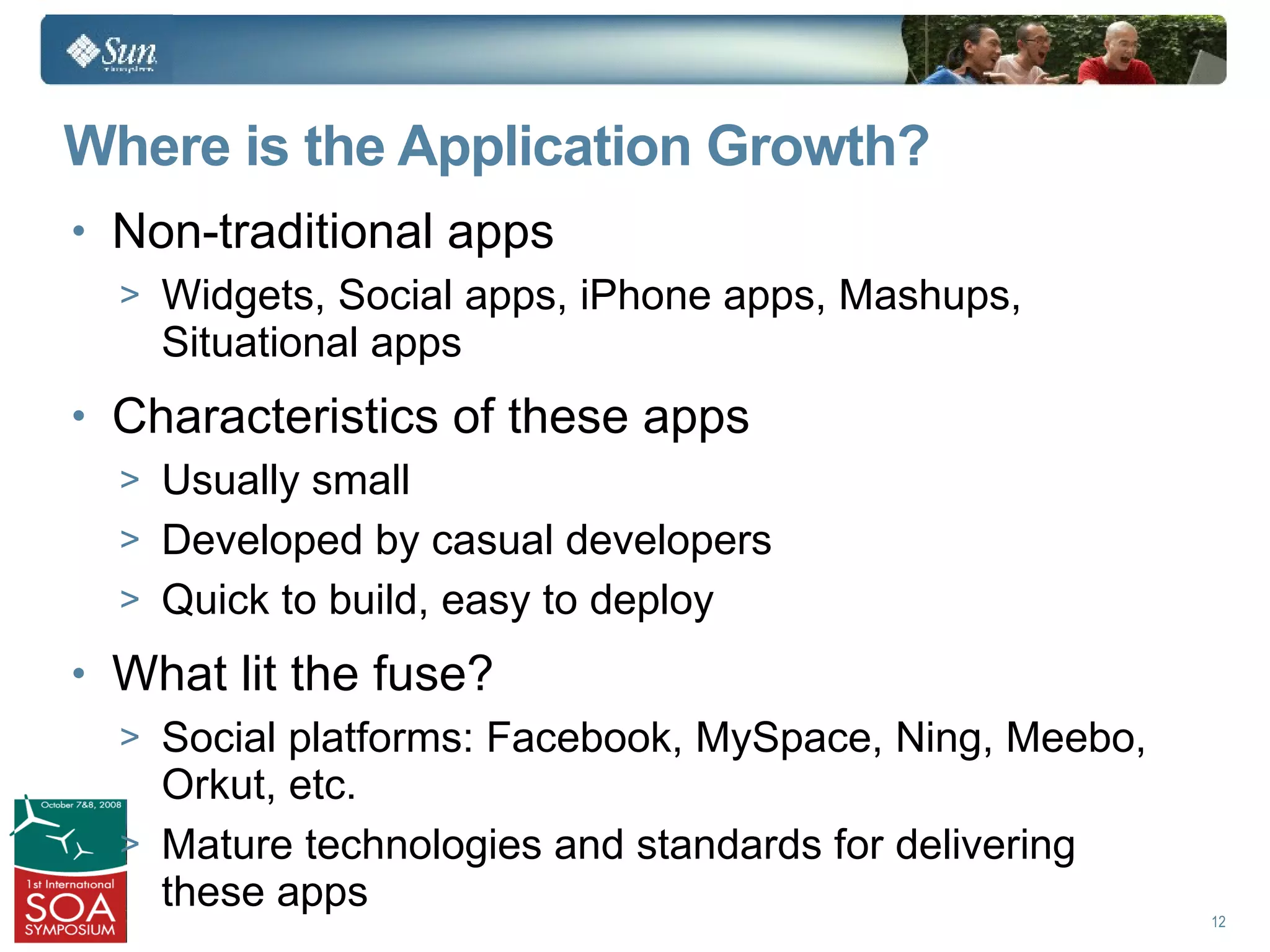 Where is the Application Growth?
• Non-traditional apps
  > Widgets, Social apps, iPhone apps, Mashups,
    Situational apps
• Characteristics of these apps
  > Usually small
  > Developed by casual developers
  > Quick to build, easy to deploy

• What lit the fuse?
  > Social platforms: Facebook, MySpace, Ning, Meebo,
    Orkut, etc.
  > Mature technologies and standards for delivering
    these apps
                                                        12
 