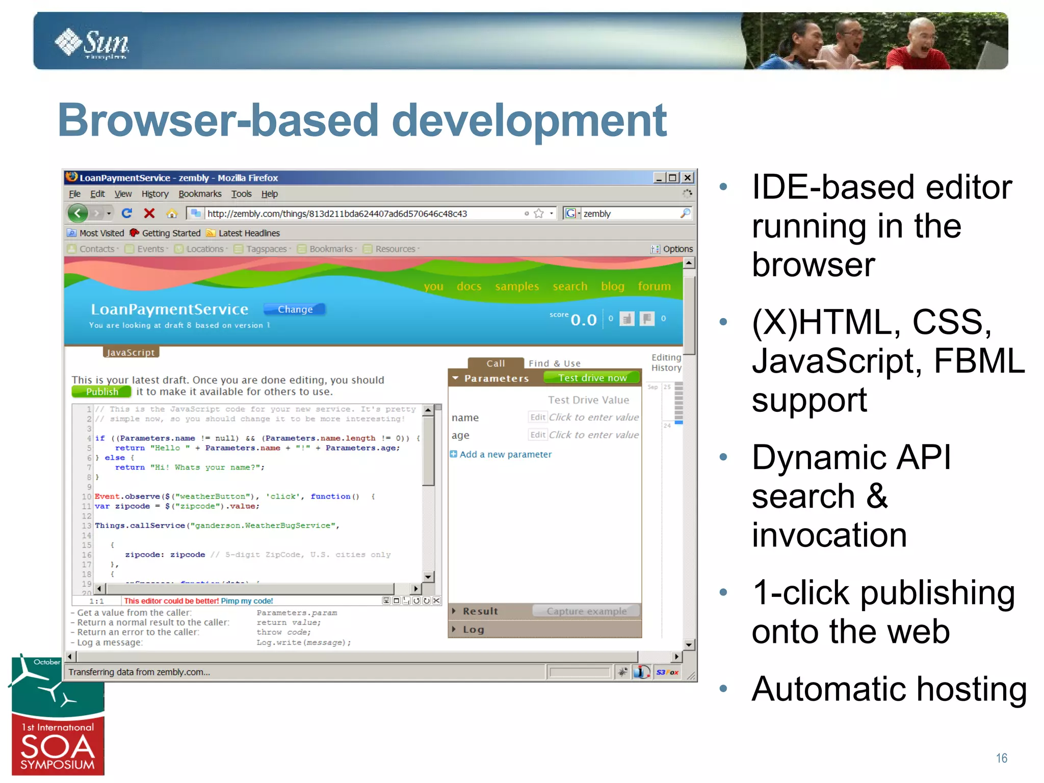 Browser-based development
                            • IDE-based editor
                              running in the
                              browser
                            • (X)HTML, CSS,
                              JavaScript, FBML
                              support
                            • Dynamic API
                              search &
                              invocation
                            • 1-click publishing
                              onto the web
                            • Automatic hosting

                                               16
 