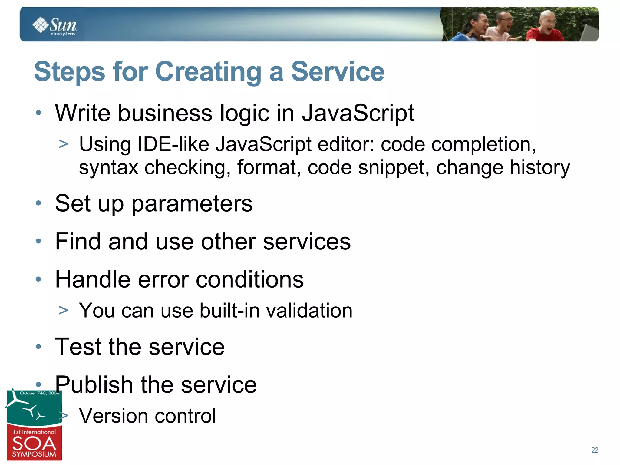 Steps for Creating a Service
• Write business logic in JavaScript
  > Using IDE-like JavaScript editor: code completion,
    syntax checking, format, code snippet, change history
• Set up parameters
• Find and use other services
• Handle error conditions
  > You can use built-in validation

• Test the service
• Publish the service
  > Version control
                                                            22
 