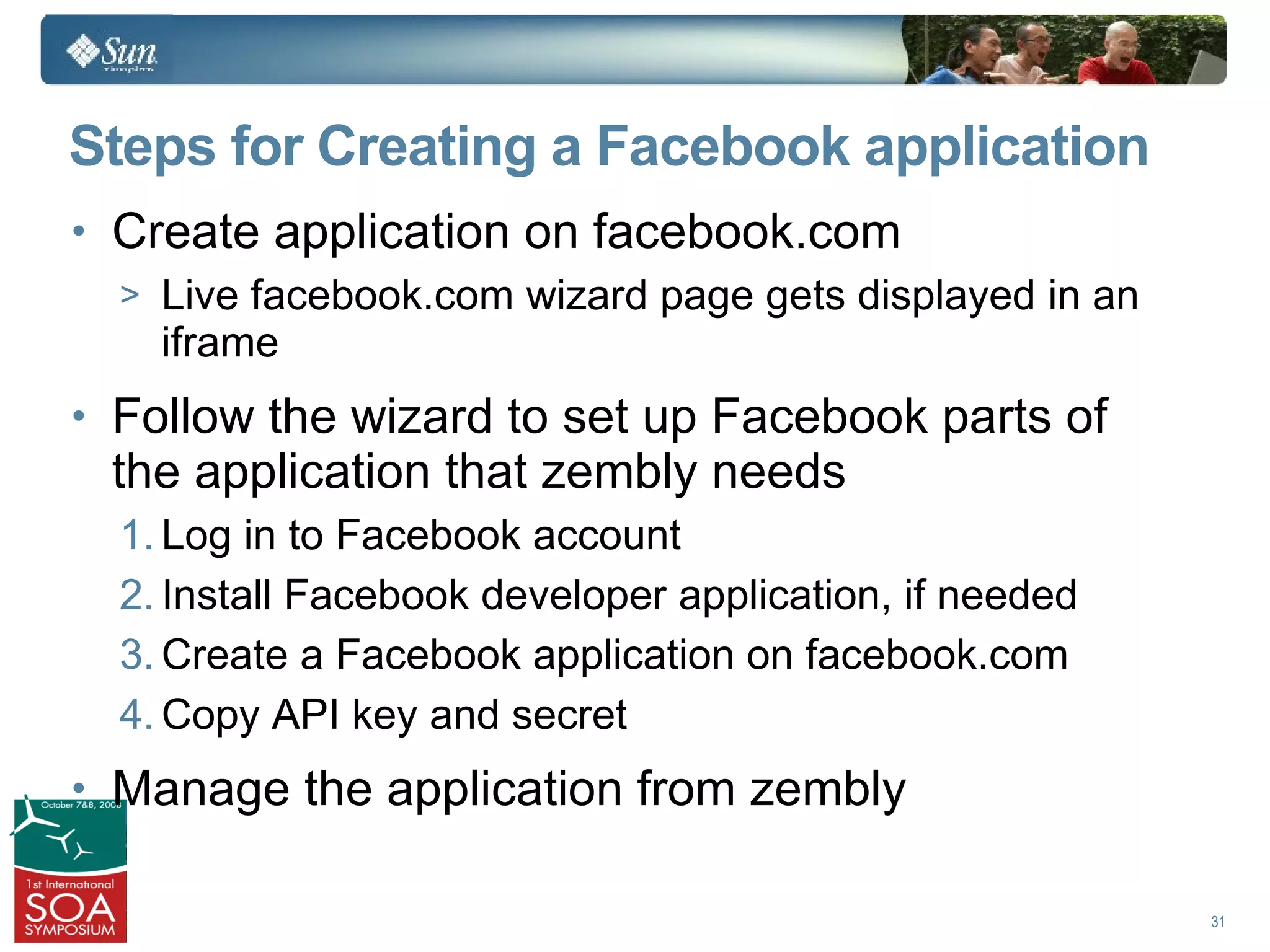 Steps for Creating a Facebook application
• Create application on facebook.com
  > Live facebook.com wizard page gets displayed in an
    iframe
• Follow the wizard to set up Facebook parts of
  the application that zembly needs
  1. Log in to Facebook account
  2. Install Facebook developer application, if needed
  3. Create a Facebook application on facebook.com
  4. Copy API key and secret
• Manage the application from zembly

                                                         31
 