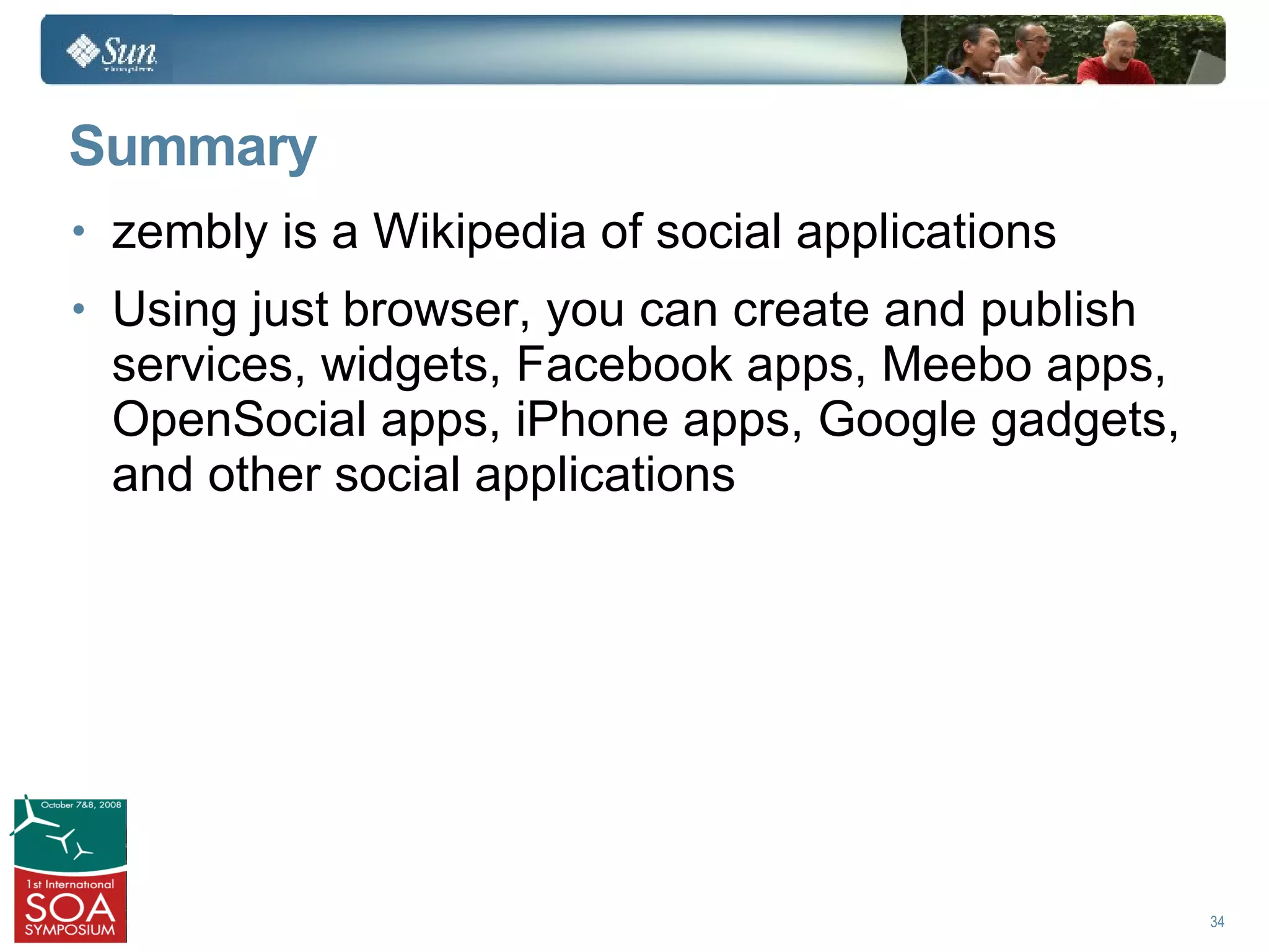 Summary
• zembly is a Wikipedia of social applications
• Using just browser, you can create and publish
 services, widgets, Facebook apps, Meebo apps,
 OpenSocial apps, iPhone apps, Google gadgets,
 and other social applications




                                                   34
 