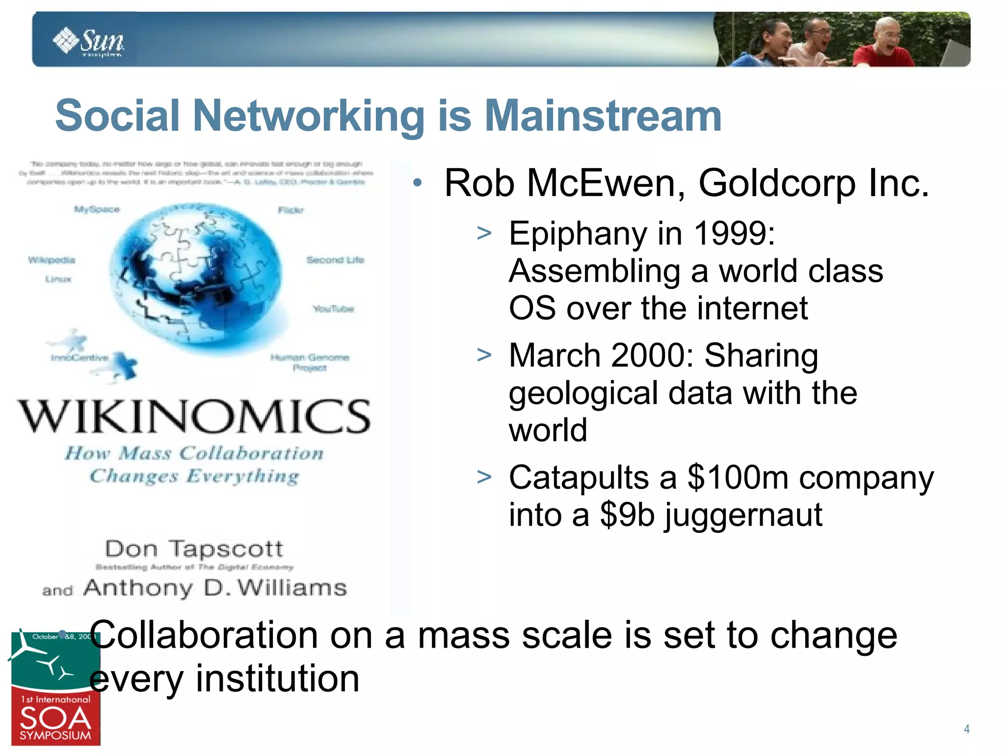 Social Networking is Mainstream
                        • Rob McEwen, Goldcorp Inc.
                           > Epiphany in 1999:
                             Assembling a world class
                             OS over the internet
                           > March 2000: Sharing
                             geological data with the
                             world
                           > Catapults a $100m company
                             into a $9b juggernaut
•
• Collaboration on a mass scale is set to change
    every institution
                                                         4
 