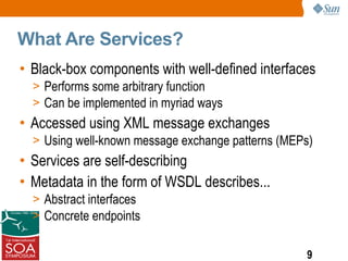 What Are Services?
• Black-box components with well-defined interfaces
  > Performs some arbitrary function
  > Can be implemented in myriad ways
• Accessed using XML message exchanges
  > Using well-known message exchange patterns (MEPs)
• Services are self-describing
• Metadata in the form of WSDL describes...
  > Abstract interfaces
  > Concrete endpoints


                                                   9
 