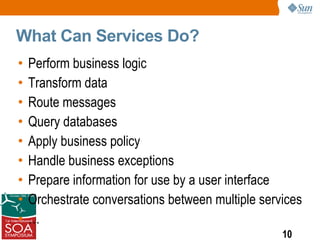 What Can Services Do?
•   Perform business logic
•   Transform data
•   Route messages
•   Query databases
•   Apply business policy
•   Handle business exceptions
•   Prepare information for use by a user interface
•   Orchestrate conversations between multiple services
•   …
                                                   10
 