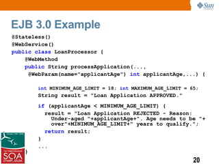 EJB 3.0 Example
@Stateless()
@WebService()
public class LoanProcessor {
    @WebMethod
    public String processApplication(...,
     @WebParam(name="applicantAge") int applicantAge,...) {

        int MINIMUM_AGE_LIMIT = 18; int MAXIMUM_AGE_LIMIT = 65;
        String result = "Loan Application APPROVED."
        if (applicantAge < MINIMUM_AGE_LIMIT) {
          result = "Loan Application REJECTED - Reason:
            Under-aged "+applicantAge+". Age needs to be "+
            over"+MINIMUM_AGE_LIMIT+" years to qualify.";
          return result;
        }
        ...
    }
}                                                            20
 