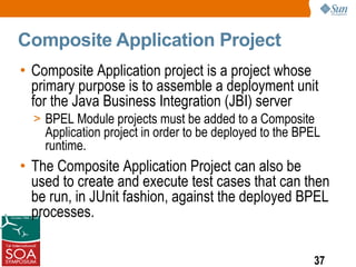 Composite Application Project
• Composite Application project is a project whose
  primary purpose is to assemble a deployment unit
  for the Java Business Integration (JBI) server
  > BPEL Module projects must be added to a Composite
    Application project in order to be deployed to the BPEL
    runtime.
• The Composite Application Project can also be
  used to create and execute test cases that can then
  be run, in JUnit fashion, against the deployed BPEL
  processes.


                                                         37
 