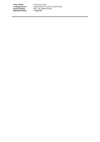 Date of Birth :- 28 October 1963.
Language known :- English,Hindhi, Marathi, Gujrathi,Sindhi.
Current Salary :- RS. 7.65 Lakhs/ Annum.
Expected Salary :- Negotiable.
 
