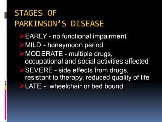 STAGES OF
PARKINSON’S DISEASE
 EARLY - no functional impairment
 MILD - honeymoon period
 MODERATE - multiple drugs,
  occupational and social activities affected
 SEVERE - side effects from drugs,
  resistant to therapy, reduced quality of life
 LATE - wheelchair or bed bound
 