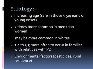 Etiology:-
   Increasing age (rare in those < 50; early or
    young onset)
   2 times more common in men than
    women
    may be more common in whites
   1.4 to 3.5 more often to occur in families
    with relatives with PD
   Environmental factors (pesticides, rural
    residence)
 