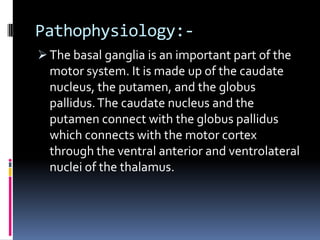 Pathophysiology:-
 The basal ganglia is an important part of the
  motor system. It is made up of the caudate
  nucleus, the putamen, and the globus
  pallidus. The caudate nucleus and the
  putamen connect with the globus pallidus
  which connects with the motor cortex
  through the ventral anterior and ventrolateral
  nuclei of the thalamus.
 