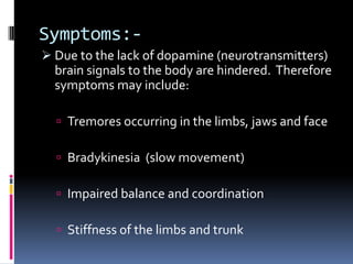 Symptoms:-
 Due to the lack of dopamine (neurotransmitters)
  brain signals to the body are hindered. Therefore
  symptoms may include:

   Tremores occurring in the limbs, jaws and face

   Bradykinesia (slow movement)

   Impaired balance and coordination

   Stiffness of the limbs and trunk
 