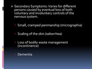  Secondary Symptoms: Varies for different
  persons caused by eventual loss of both
  voluntary and involuntary controls of the
  nervous system.

   Small, cramped penmanship (micrographia)

   Scaling of the skin (seborrhea)

   Loss of bodily waste management
    (incontinence)

   Dementia
 