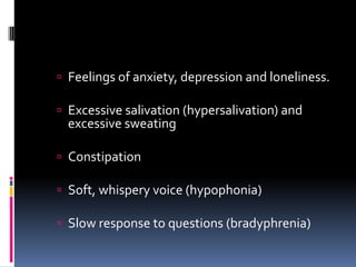  Feelings of anxiety, depression and loneliness.

 Excessive salivation (hypersalivation) and
  excessive sweating

 Constipation

 Soft, whispery voice (hypophonia)

 Slow response to questions (bradyphrenia)
 