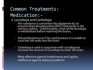 Common Treatments:
Medication:-
 Levodopa and Carbidopa
   this substance is converted into dopamine by an
    enzyme dopa decarboxylase (DDC) that exists in the
    nervous system. Unfortunately, most of the levodopa
    is metabolized before reaching the brain1.

   Actual dopamine can’t be used because it is unable to
    cross the cell walls into the brain.

   Carbidopa is used in conjuction with Levodopa to
    increase the amount of Levodopa to enter the brain.

   Most effective against bradykinesia and rigidity
   Ineffective against balance problems
 