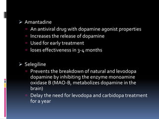  Amantadine
     An antiviral drug with dopamine agonist properties
     Increases the release of dopamine
     Used for early treatment
     loses effectiveness in 3-4 months

 Selegiline
   Prevents the breakdown of natural and levodopa
    dopamine by inhibiting the enzyme monoamine
    oxidase B (MAO-B, metabolizes dopamine in the
    brain)
   Delay the need for levodopa and carbidopa treatment
    for a year
 