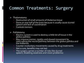 Common Treatments: Surgery
 Thalamotomy
    Destruction of small amounts of thalamus tissue
    Done on one half of the brain because it usually cause slurred
     speech and lack of coordination
    Controls tremors

 Pallidotomy
    Electric current is used to destroy a little bit of tissue in the
       globus pallidus
      May improve tremor, rigidity and slowed movement by
       interrupting the neural pathway between the globus pallidus and
       the thalamus
      Counter involuntary movements caused by drug treatments
      Not a cure, benefits may not last
      The surgery carries a number of risks like slurred
       speech, disabling weakness and vision problems2
 