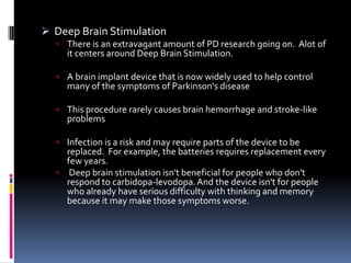  Deep Brain Stimulation
   There is an extravagant amount of PD research going on. Alot of
    it centers around Deep Brain Stimulation.

   A brain implant device that is now widely used to help control
    many of the symptoms of Parkinson's disease

   This procedure rarely causes brain hemorrhage and stroke-like
    problems

   Infection is a risk and may require parts of the device to be
    replaced. For example, the batteries requires replacement every
    few years.
   Deep brain stimulation isn't beneficial for people who don't
    respond to carbidopa-levodopa. And the device isn't for people
    who already have serious difficulty with thinking and memory
    because it may make those symptoms worse.
 