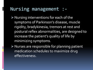 Nursing management :-
 Nursing interventions for each of the
  symptoms of Parkinson's disease, muscle
  rigidity, bradykinesia, tremors at rest and
  postural reflex abnormalities, are designed to
  increase the patient's quality of life by
  minimizing symptoms.
 Nurses are responsible for planning patient
  medication schedules to maximize drug
  effectiveness.
 
