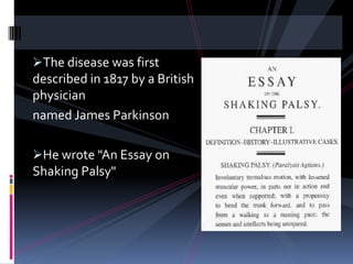 The disease was first
described in 1817 by a British
physician
named James Parkinson

He wrote "An Essay on
Shaking Palsy"
 