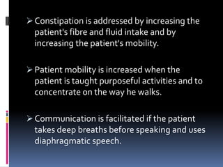  Constipation is addressed by increasing the
  patient's fibre and fluid intake and by
  increasing the patient's mobility.

 Patient mobility is increased when the
  patient is taught purposeful activities and to
  concentrate on the way he walks.

 Communication is facilitated if the patient
  takes deep breaths before speaking and uses
  diaphragmatic speech.
 