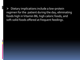  Dietary implications include a low-protein
regimen for the patient during the day, eliminating
foods high in Vitamin B6, high caloric foods, and
soft-solid foods offered at frequent feedings.
 