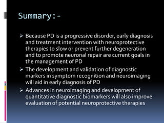Summary:-

 Because PD is a progressive disorder, early diagnosis
  and treatment intervention with neuroprotective
  therapies to slow or prevent further degeneration
  and to promote neuronal repair are current goals in
  the management of PD
 The development and validation of diagnostic
  markers in symptom recognition and neuroimaging
  will aid in early diagnosis of PD
 Advances in neuroimaging and development of
  quantitative diagnostic biomarkers will also improve
  evaluation of potential neuroprotective therapies
 