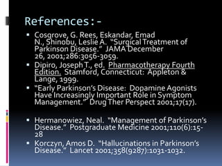 References:-
 Cosgrove, G. Rees, Eskandar, Emad
  N., Shinobu, Leslie A. “Surgical Treatment of
  Parkinson Disease.” JAMA December
  26, 2001;286:3056-3059.
 Dipiro, Joseph T., ed. Pharmacotherapy Fourth
  Edition. Stamford, Connecticut: Appleton &
  Lange, 1999.
 “Early Parkinson’s Disease: Dopamine Agonists
  Have Increasingly Important Role in Symptom
  Management.” Drug Ther Perspect 2001;17(17).

 Hermanowiez, Neal. “Management of Parkinson’s
  Disease.” Postgraduate Medicine 2001;110(6):15-
  28
 Korczyn, Amos D. “Hallucinations in Parkinson’s
  Disease.” Lancet 2001;358(9287):1031-1032.
 